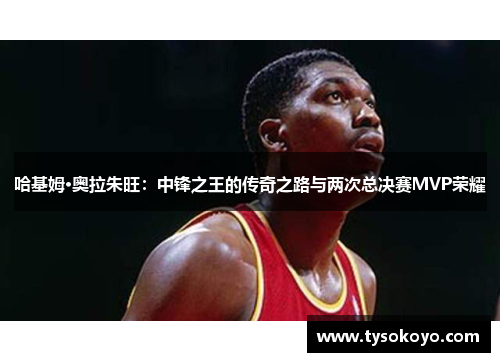 哈基姆·奥拉朱旺：中锋之王的传奇之路与两次总决赛MVP荣耀