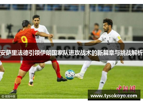 安萨里法德引领伊朗国家队进攻战术的新篇章与挑战解析